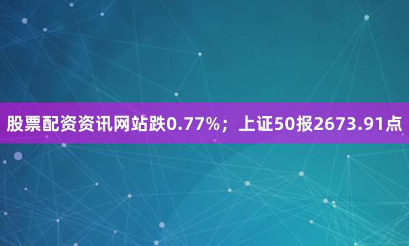 股票配资资讯网站跌0.77%；上证50报2673.91点