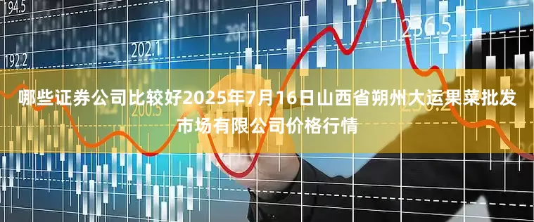 哪些证券公司比较好2025年7月16日山西省朔州大运果菜批发市场有限公司价格行情
