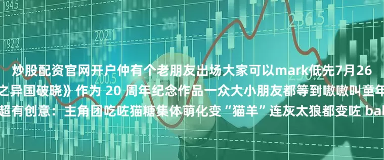 炒股配资官网开户仲有个老朋友出场大家可以mark低先7月26日上院线嘅有《喜羊羊与灰太狼之异国破晓》作为 20 周年纪念作品一众大小朋友都等到嗷嗷叫童年回忆杀要翻嚟啦～今次剧情超有创意：主角团吃咗猫糖集体萌化变“猫羊”连灰太狼都变咗 baby 版今次羊同狼联手一齐拯救 “光之大陆”新颖剧情吸引咗唔少圈外粉丝都话要嚟围观 “老 baby” 嘅新作唔知呢个七月暑假档你会去撑边部动画？定系直接 all 
