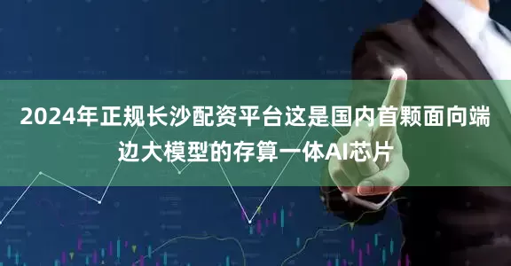 2024年正规长沙配资平台这是国内首颗面向端边大模型的存算一体AI芯片