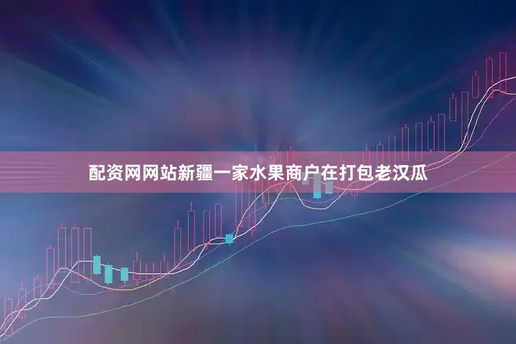 配资网网站新疆一家水果商户在打包老汉瓜