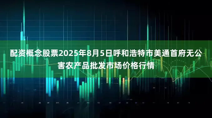 配资概念股票2025年8月5日呼和浩特市美通首府无公害农产品批发市场价格行情