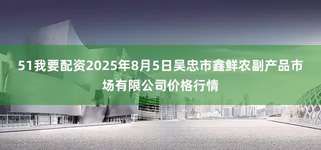 51我要配资2025年8月5日吴忠市鑫鲜农副产品市场有限公司价格行情