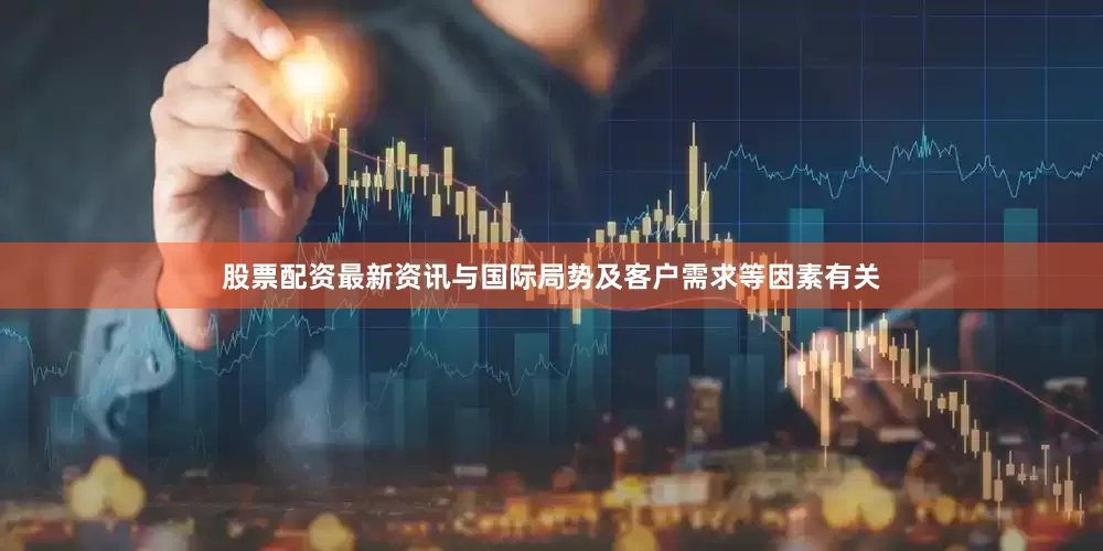 股票配资最新资讯与国际局势及客户需求等因素有关