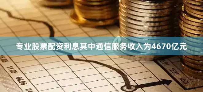 专业股票配资利息其中通信服务收入为4670亿元