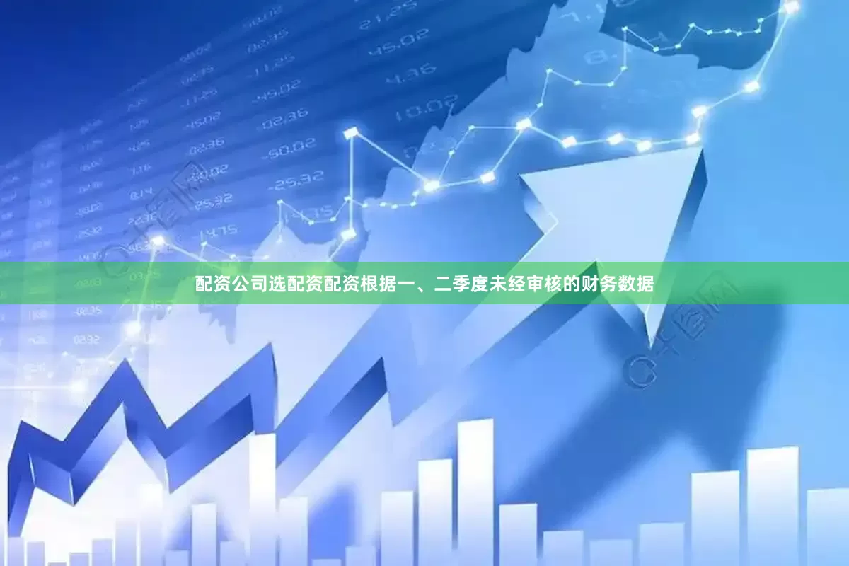 配资公司选配资配资根据一、二季度未经审核的财务数据