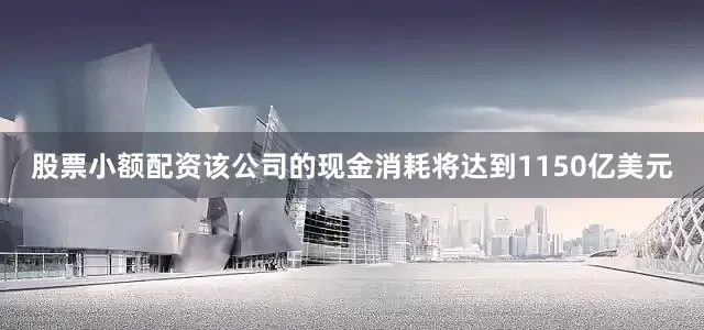 股票小额配资该公司的现金消耗将达到1150亿美元