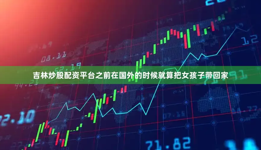 吉林炒股配资平台之前在国外的时候就算把女孩子带回家