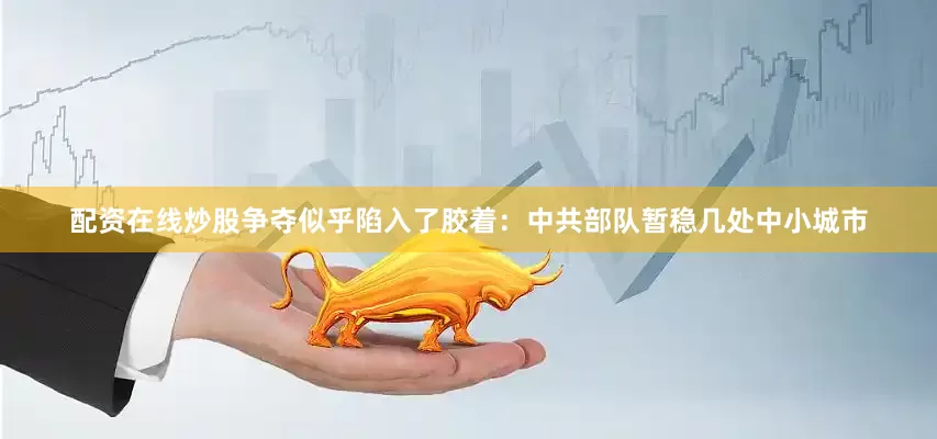 配资在线炒股争夺似乎陷入了胶着：中共部队暂稳几处中小城市
