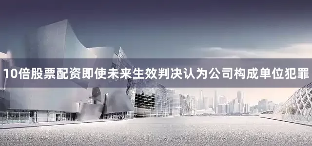 10倍股票配资即使未来生效判决认为公司构成单位犯罪