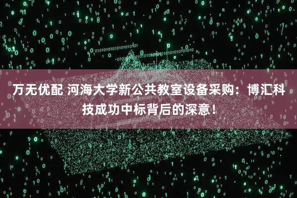 万无优配 河海大学新公共教室设备采购：博汇科技成功中标背后的深意！