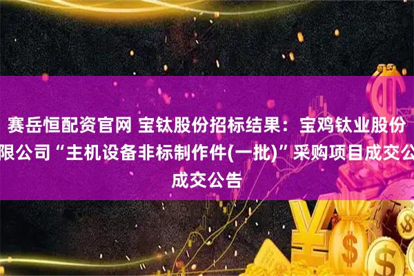 赛岳恒配资官网 宝钛股份招标结果：宝鸡钛业股份有限公司“主机设备非标制作件(一批)”采购项目成交公告
