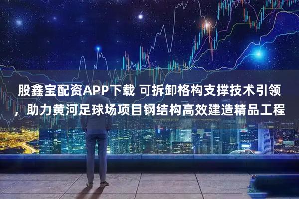 股鑫宝配资APP下载 可拆卸格构支撑技术引领，助力黄河足球场项目钢结构高效建造精品工程