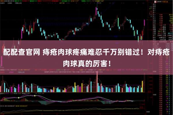 配配查官网 痔疮肉球疼痛难忍千万别错过！对痔疮肉球真的厉害！