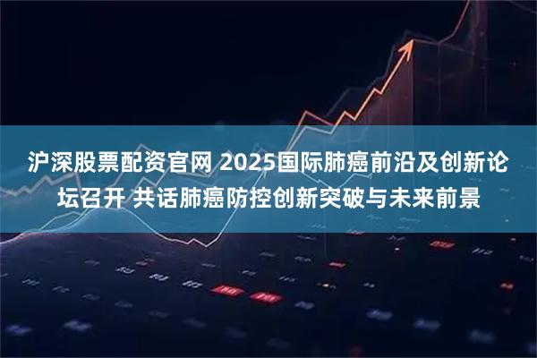 沪深股票配资官网 2025国际肺癌前沿及创新论坛召开 共话肺癌防控创新突破与未来前景