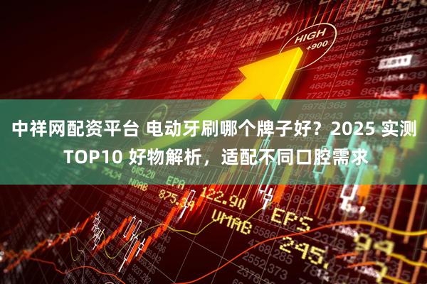 中祥网配资平台 电动牙刷哪个牌子好？2025 实测 TOP10 好物解析，适配不同口腔需求