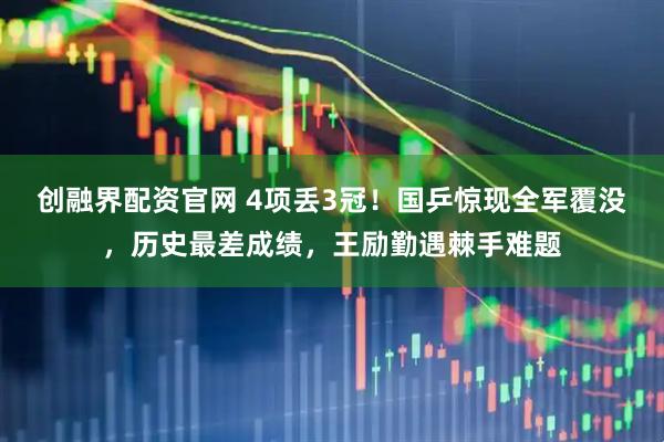 创融界配资官网 4项丢3冠！国乒惊现全军覆没，历史最差成绩，王励勤遇棘手难题
