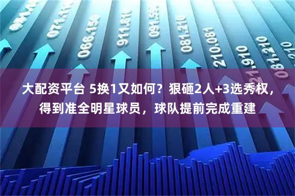 大配资平台 5换1又如何？狠砸2人+3选秀权，得到准全明星球员，球队提前完成重建