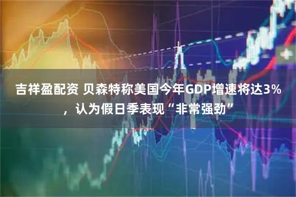 吉祥盈配资 贝森特称美国今年GDP增速将达3%，认为假日季表现“非常强劲”