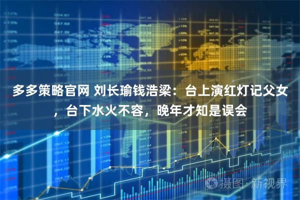多多策略官网 刘长瑜钱浩梁：台上演红灯记父女，台下水火不容，晚年才知是误会