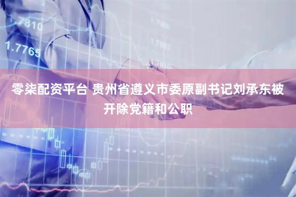 零柒配资平台 贵州省遵义市委原副书记刘承东被开除党籍和公职