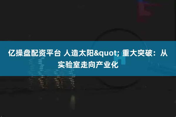 亿操盘配资平台 人造太阳" 重大突破：从实验室走向产业化