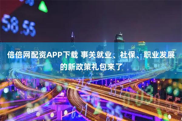 倍倍网配资APP下载 事关就业、社保、职业发展的新政策礼包来了