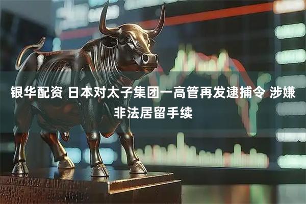 银华配资 日本对太子集团一高管再发逮捕令 涉嫌非法居留手续