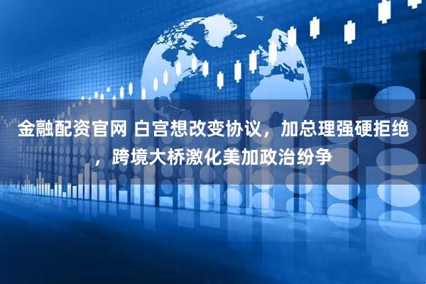 金融配资官网 白宫想改变协议，加总理强硬拒绝，跨境大桥激化美加政治纷争