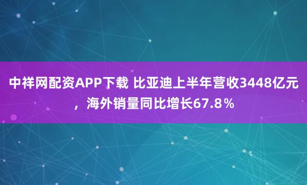 中祥网配资APP下载 比亚迪上半年营收3448亿元，海外销量同比增长67.8％