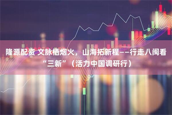 隆源配资 文脉栖烟火，山海拓新程——行走八闽看“三新”（活力中国调研行）
